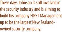 These days Johnson is still involved in the security industry and is aiming to build his company FIRST Management up to be the largest New Zealand-owned security company